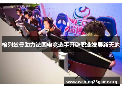 格列兹曼助力法国电竞选手开辟职业发展新天地 格列兹曼助力法国电竞选手开辟职业发展新天地
