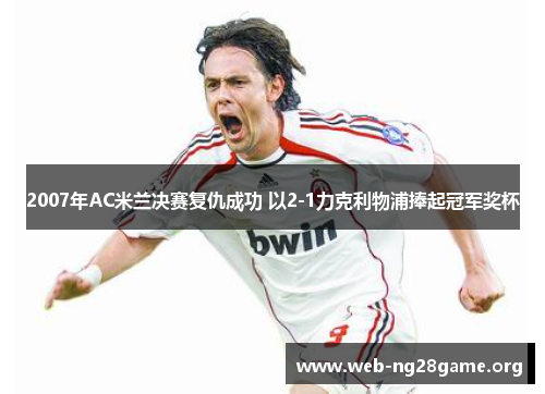 2007年AC米兰决赛复仇成功 以2-1力克利物浦捧起冠军奖杯 2007年AC米兰决赛复仇成功 以2-1力克利物浦捧起冠军奖杯