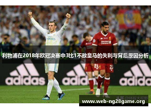 利物浦在2018年欧冠决赛中3比1不敌皇马的失利与背后原因分析 利物浦在2018年欧冠决赛中3比1不敌皇马的失利与背后原因分析