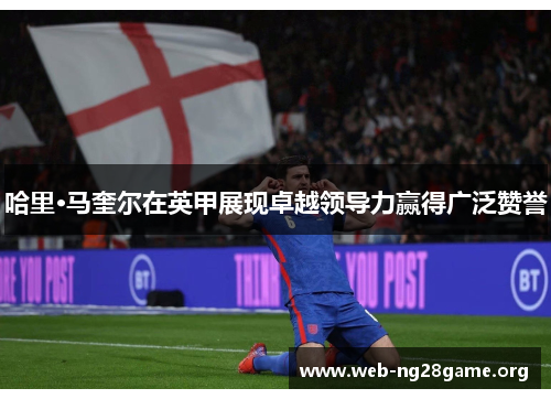 哈里·马奎尔在英甲展现卓越领导力赢得广泛赞誉 哈里·马奎尔在英甲展现卓越领导力赢得广泛赞誉