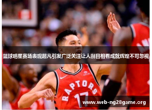 篮球明星赛场表现超凡引发广泛关注让人刮目相看成就辉煌不可忽视 篮球明星赛场表现超凡引发广泛关注让人刮目相看成就辉煌不可忽视