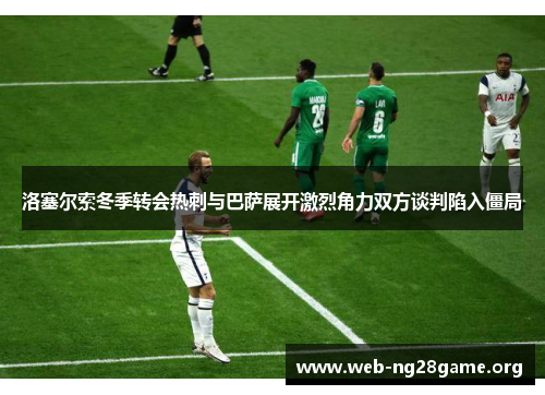 洛塞尔索冬季转会热刺与巴萨展开激烈角力双方谈判陷入僵局 洛塞尔索冬季转会热刺与巴萨展开激烈角力双方谈判陷入僵局