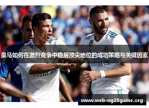 皇马如何在激烈竞争中稳居顶尖地位的成功策略与关键因素 皇马如何在激烈竞争中稳居顶尖地位的成功策略与关键因素