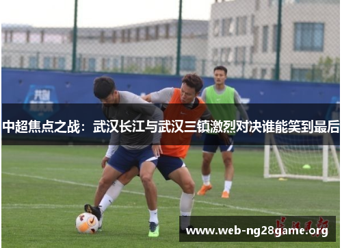 中超焦点之战:武汉长江与武汉三镇激烈对决谁能笑到最后 中超焦点之战:武汉长江与武汉三镇激烈对决谁能笑到最后