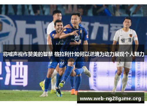 将嘘声视作赞美的智慧 格拉利什如何以逆境为动力展现个人魅力 将嘘声视作赞美的智慧 格拉利什如何以逆境为动力展现个人魅力