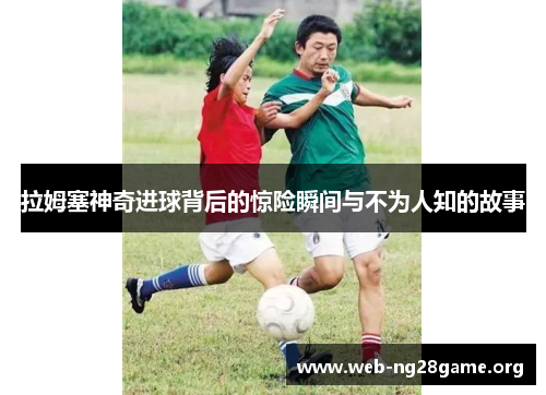 拉姆塞神奇进球背后的惊险瞬间与不为人知的故事 拉姆塞神奇进球背后的惊险瞬间与不为人知的故事