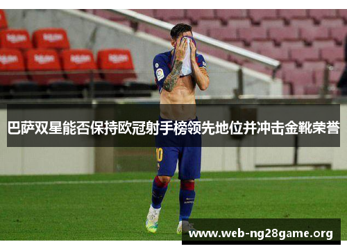 巴萨双星能否保持欧冠射手榜领先地位并冲击金靴荣誉 巴萨双星能否保持欧冠射手榜领先地位并冲击金靴荣誉
