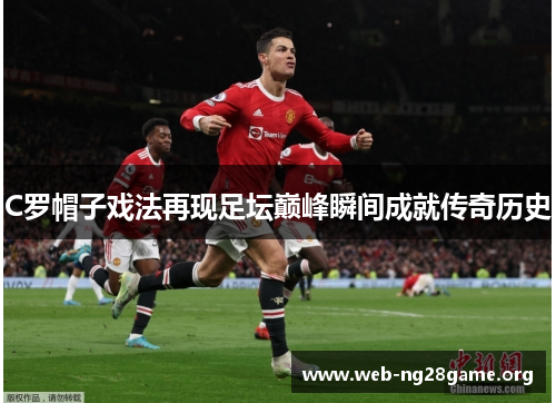 C罗帽子戏法再现足坛巅峰瞬间成就传奇历史 C罗帽子戏法再现足坛巅峰瞬间成就传奇历史