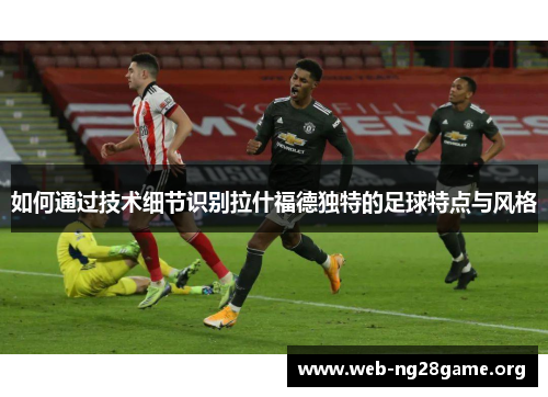 如何通过技术细节识别拉什福德独特的足球特点与风格 如何通过技术细节识别拉什福德独特的足球特点与风格