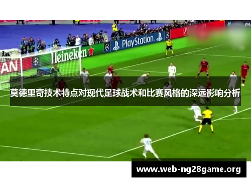 莫德里奇技术特点对现代足球战术和比赛风格的深远影响分析 莫德里奇技术特点对现代足球战术和比赛风格的深远影响分析