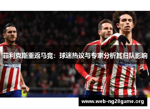 菲利克斯重返马竞:球迷热议与专家分析其归队影响 菲利克斯重返马竞:球迷热议与专家分析其归队影响