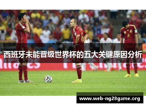 西班牙未能晋级世界杯的五大关键原因分析 西班牙未能晋级世界杯的五大关键原因分析