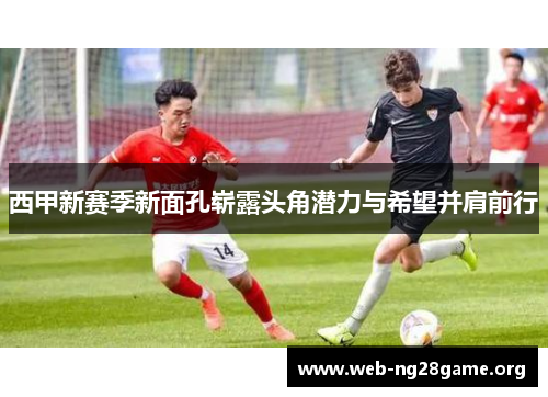 西甲新赛季新面孔崭露头角潜力与希望并肩前行 西甲新赛季新面孔崭露头角潜力与希望并肩前行