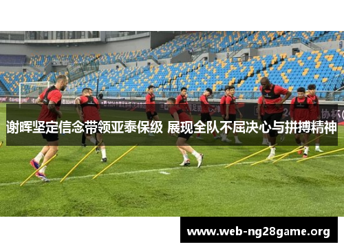 谢晖坚定信念带领亚泰保级 展现全队不屈决心与拼搏精神 谢晖坚定信念带领亚泰保级 展现全队不屈决心与拼搏精神