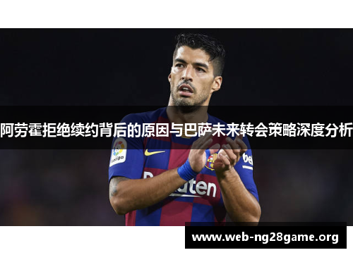 阿劳霍拒绝续约背后的原因与巴萨未来转会策略深度分析