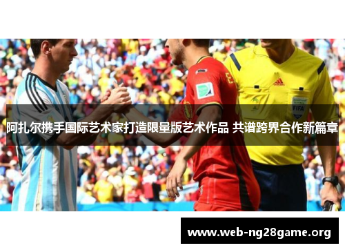 阿扎尔携手国际艺术家打造限量版艺术作品 共谱跨界合作新篇章 阿扎尔携手国际艺术家打造限量版艺术作品 共谱跨界合作新篇章