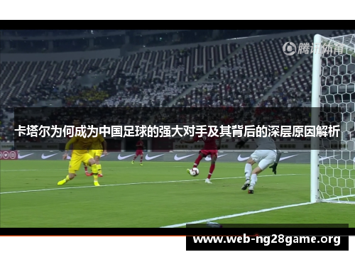 卡塔尔为何成为中国足球的强大对手及其背后的深层原因解析 卡塔尔为何成为中国足球的强大对手及其背后的深层原因解析