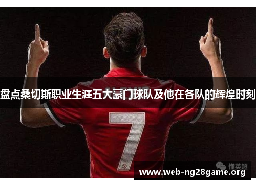 盘点桑切斯职业生涯五大豪门球队及他在各队的辉煌时刻